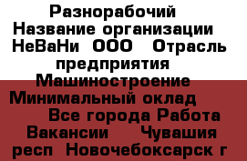 Разнорабочий › Название организации ­ НеВаНи, ООО › Отрасль предприятия ­ Машиностроение › Минимальный оклад ­ 70 000 - Все города Работа » Вакансии   . Чувашия респ.,Новочебоксарск г.